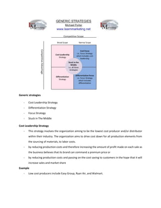 Generic strategies
- Cost Leadership Strategy
- Differentiation Strategy
- Focus Strategy
- Stuck in The Middle
Cost Leadership Strategy
- This strategy involves the organization aiming to be the lowest cost producer and/or distributor
within their industry. The organization aims to drive cost down for all production elements from
the sourcing of materials, to labor costs.
- by reducing production costs and therefore increasing the amount of profit made on each sale as
the business believes that its brand can command a premium price or
- by reducing production costs and passing on the cost saving to customers in the hope that it will
increase sales and market share
Example
- Low cost producers include Easy Group, Ryan Air, and Walmart.
 
