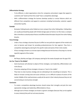 Differentiation Strategy
- To be different, is what organizations strive for; companies and product ranges that appeal to
customers and "stand out from the crowd" have a competitive advantage.
- With a differentiation strategy the business develops product or service features which are
different from competitors and appeal to customers including functionality, customer support
and product quality.
Example
- Brompton folding bicycles when folded are more compact than other folding bikes. Folding bikes
are usually purchased by people with limited storage space at home or on the move; a compact
bike is therefore a valued product feature and differentiates Brompton bicycles from other folding
bicycles.
Focus Strategy
- Under a focus strategy a business focuses its effort on one particular segment of the market and
aims to become well known for providing products/services for that segment. They form a
competitive advantage by catering for the specific needs and wants of their niche market.
- A focus strategy is known as a narrow scope strategy because the business is focusing on a narrow
(specific) segment of the market.
Example
- Roll Royce, Bentley and Saga a UK company catering for the needs of people over the age of 50.
Are You "Stuck in The Middle"
- Some businesses will attempt to adopt all three strategies; cost leadership, differentiation and
niche (focus).
- A business adopting all three strategies is known as "stuck in the middle".
- They have no clear business strategy and are attempting to be everything to everyone. This is
likely to increase running costs and cause confusion, as it is difficult to please all sectors of the
market. Middle of the road businesses usually do the worst in their industry because they are not
concentrating on one business strength.
Conclusion
- To create a competitive advantage business should review their strengths and pick the most
appropriate strategy cost leadership, differentiation or focus.
- Although each of these strategies are known as generic strategies (because they can be applied
to every industry) they will not suit every business.
 