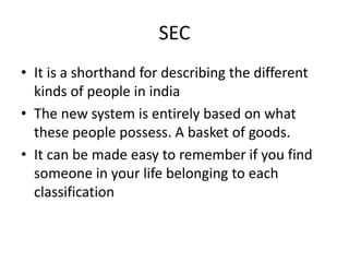 SEC
• It is a shorthand for describing the different
kinds of people in india
• The new system is entirely based on what
these people possess. A basket of goods.
• It can be made easy to remember if you find
someone in your life belonging to each
classification
 