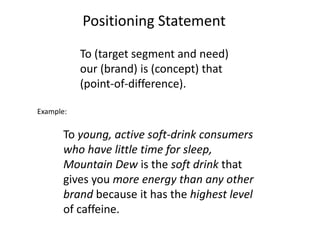 To (target segment and need)
our (brand) is (concept) that
(point-of-difference).
To young, active soft-drink consumers
who have little time for sleep,
Mountain Dew is the soft drink that
gives you more energy than any other
brand because it has the highest level
of caffeine.
Positioning Statement
Example:
 