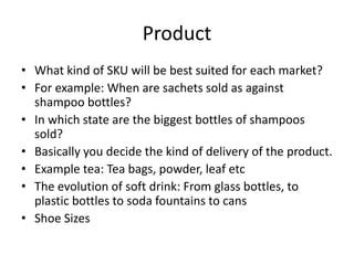 Product
• What kind of SKU will be best suited for each market?
• For example: When are sachets sold as against
shampoo bottles?
• In which state are the biggest bottles of shampoos
sold?
• Basically you decide the kind of delivery of the product.
• Example tea: Tea bags, powder, leaf etc
• The evolution of soft drink: From glass bottles, to
plastic bottles to soda fountains to cans
• Shoe Sizes
 