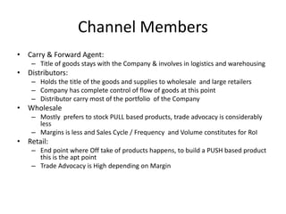 Channel Members
• Carry & Forward Agent:
– Title of goods stays with the Company & involves in logistics and warehousing
• Distributors:
– Holds the title of the goods and supplies to wholesale and large retailers
– Company has complete control of flow of goods at this point
– Distributor carry most of the portfolio of the Company
• Wholesale
– Mostly prefers to stock PULL based products, trade advocacy is considerably
less
– Margins is less and Sales Cycle / Frequency and Volume constitutes for RoI
• Retail:
– End point where Off take of products happens, to build a PUSH based product
this is the apt point
– Trade Advocacy is High depending on Margin
 