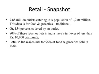 Retail - Snapshot
• 7.88 million outlets catering to A population of 1,210 million.
This data is for food & groceries – traditional.
• Or, 154 persons covered by an outlet.
• 80% of these retail outlets in india have a turnover of less than
Rs. 10,000 per month.
• Retail in India accounts for 95% of food & groceries sold in
India.
 