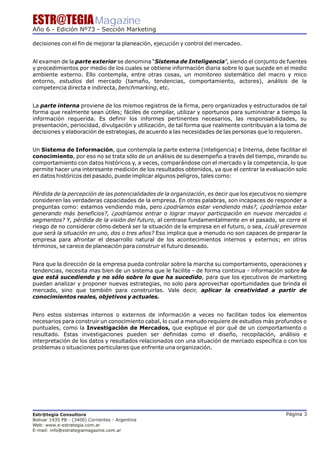 ESTR@TEGIA Magazine
Año 6 - Edición Nº73 - Sección Marketing

decisiones con el fin de mejorar la planeación, ejecución y control del mercadeo.


Al examen de la parte exterior se denomina “Sistema de Inteligencia”, siendo el conjunto de fuentes
y procedimientos por medio de los cuales se obtiene información diaria sobre lo que sucede en el medio
ambiente externo. Ello contempla, entre otras cosas, un monitoreo sistemático del macro y mico
entorno, estudios del mercado (tamaño, tendencias, comportamiento, actores), análisis de la
competencia directa e indirecta, benchmarking, etc.


La parte interna proviene de los mismos registros de la firma, pero organizados y estructurados de tal
forma que realmente sean útiles; fáciles de compilar, utilizar y oportunos para suministrar a tiempo la
información requerida. Es definir los informes pertinentes necesarios, las responsabilidades, su
presentación, periocidad, divulgación y utilización, de tal forma que realmente contribuyan a la toma de
decisiones y elaboración de estrategias, de acuerdo a las necesidades de las personas que lo requieren.


Un Sistema de Información, que contempla la parte externa (inteligencia) e Interna, debe facilitar el
conocimiento, por eso no se trata sólo de un análisis de su desempeño a través del tiempo, mirando su
comportamiento con datos históricos y, a veces, comparándose con el mercado y la competencia, lo que
permite hacer una interesante medición de los resultados obtenidos, ya que el centrar la evaluación solo
en datos históricos del pasado, puede implicar algunos peligros, tales como:


Pérdida de la percepción de las potencialidades de la organización, es decir que los ejecutivos no siempre
consideren las verdaderas capacidades de la empresa. En otras palabras, son incapaces de responder a
preguntas como: estamos vendiendo más, pero ¿podríamos estar vendiendo más?, ¿podríamos estar
generando más beneficios?, ¿podríamos entrar o lograr mayor participación en nuevos mercados o
segmentos? Y, pérdida de la visión del futuro, al centrase fundamentalmente en el pasado, se corre el
riesgo de no considerar cómo deberá ser la situación de la empresa en el futuro, o sea, ¿cuál prevemos
que será la situación en uno, dos o tres años? Eso implica que a menudo no son capaces de preparar la
empresa para afrontar el desarrollo natural de los acontecimientos internos y externos; en otros
términos, se carece de planeación para construir el futuro deseado.


Para que la dirección de la empresa pueda controlar sobre la marcha su comportamiento, operaciones y
tendencias, necesita mas bien de un sistema que le facilite - de forma continua - información sobre lo
que está sucediendo y no sólo sobre lo que ha sucedido, para que los ejecutivos de marketing
puedan analizar y proponer nuevas estrategias, no solo para aprovechar oportunidades que brinda el
mercado, sino que también para construirlas. Vale decir, aplicar la creatividad a partir de
conocimientos reales, objetivos y actuales.


Pero estos sistemas internos o externos de información a veces no facilitan todos los elementos
necesarios para construir un conocimiento cabal, lo cual a menudo requiere de estudios más profundos o
puntuales, como la Investigación de Mercados, que explique el por qué de un comportamiento o
resultado. Estas investigaciones pueden ser definidas como el diseño, recopilación, análisis e
interpretación de los datos y resultados relacionados con una situación de mercado específica o con los
problemas o situaciones particulares que enfrente una organización.




Estr@tegia Consultora                                                                             Página 3
Bolivar 1435 PB - (3400) Corrientes - Argentina
Web: www.e-estrategia.com.ar
E-mail: info@estrategiamagazine.com.ar
 