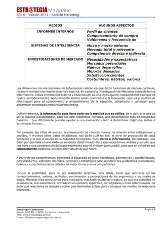 ESTR@TEGIA Magazine
Año 6 - Edición Nº73 - Sección Marketing


                            MEDIOS                            ALGUNOS ASPECTOS

                  INFORMES INTERNOS                  Perfil de clientes
                                                     Comportamiento de compra
                                                     Volúmenes y frecuencia de
            SISTEMAS DE INTELIGENCIA                 Micro y macro entorno
                                                     Mercado total y relevante
                                                     Competencia directa e indirecta
         INVESTIGACIONES DE MERCADO                  Necesidades y expectativas
                                                     Mercados potenciales
                                                     Nuevos desarrollos
                                                     Mejoras deseadas
                                                     Satisfacción clientes
                                                     Costumbres, hábitos, valores

Las diferencias con los Sistemas de Información radican en que éstos funcionan de manera continua,
recaba y maneja información interna y externa. En cambio la Investigación de Mercados opera de forma
intermitente, utiliza información externa y cada estudio es una investigación independiente (aunque se
realice periódicamente). Naturalmente ambos están orientados a la búsqueda, captura y análisis de
información para el conocimiento y entendimiento de la situación, plataforma y condición para
desarrollar estrategias creativas de marketing.


Definitivamente, la información solo tiene valor en la medida que se utilice, de lo contrario deja de
ser el insumo indispensable, para ser otra estadística histórica, una presentación más de resultados
pasados... que difícilmente pueden ayudar a una evaluación real o a determinar objetivos, metas o
estrategias futuras...


Por ejemplo, las cifras de ventas, la consecución de clientes nuevos, la relación entre cotizaciones y
pedidos, y muchos otros datos estadísticos nos dirán cuál ha sido el nivel de producción de cada
vendedor y lo que el equipo en su totalidad ha logrado. Esos datos e información, sin embargo, nos
dirán por qué falla o tiene éxito un vendedor determinado. Para eso necesitamos análisis y estudio que
nos lleve a una comprensión de lo que realmente ocurrió y el por qué sucedió, para que en virtud de ese
conocimiento podamos concebir alternativas de qué hacer.


A partir de los conocimientos, comienza la búsqueda de ideas novedosas, alternativas y oportunidades,
para productos, sistemas, métodos, procesos y estrategias para satisfacer las verdaderas necesidades,
deseos y expectativas de los clientes en mejor forma que los competidores.


Incluso la publicidad, para no ser solamente atractiva, sino eficaz, tiene que centrarse en los
comportamientos, valores, actitudes, sentimientos y percepciones de los segmentos a los cuales se
dirige. Mientras más conozcamos esos mercados, más fácil resulta ser creativo, ya que esa actividad no
es aleatoria, sino sistemática, entrada en un contexto específico, con objetivos y fines determinados: se
sabe qué reacciones se buscan y sobre qué elementos actuar para conseguir los niveles de respuesta
deseados.




Estr@tegia Consultora                                                                            Página 4
Bolivar 1435 PB - (3400) Corrientes - Argentina
Web: www.e-estrategia.com.ar
E-mail: info@estrategiamagazine.com.ar
 
