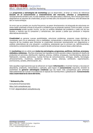 ESTR@TEGIA Magazine
Año 6 - Edición Nº73 - Sección Marketing

Los programas y estrategias de marketing que se desarrollen, al tener un marco de referencia
basado en el conocimiento y entendimiento del mercado, clientes y competencia,
necesariamente tienden a ser, no solo realistas, sino más adecuados y efectivos. Pero incluso para hacer
diagnósticos se requiere de creatividad, ya que no trata sólo una situación conflictiva, sino del deseo de
dar un nuevo enfoque.


Un error que se comete con mucha frecuencia, es pasar directamente a la búsqueda de soluciones sin
antes haber analizado a fondo la situación o problema que se pretende resolver. Como se sabe, un buen
conocimiento puede ayudar mucho, ya que un análisis detallado del problema y cada una de sus
facetas y matices que lo componen y caracterizan, dan pautas y pistas que conducen a mejores
alternativas de solución.


Creatividad es generar nuevas posibilidades, solucionar problemas, proponer cosas distintas y
novedosas, pero no en abstracto, sino a realidades, componentes y situaciones concretas. Por ello la
mayoría de los modelos para fomentar la creatividad comienzan precisamente con diagnósticos y
análisis sistemáticos de una situación o problema, postulando que lo primero es, definitivamente,
entenderlo y comprenderlo realmente, y a partir de ello comenzar a buscar ideas y alternativas.


En marketing esto es válido para todas las estrategias, programas, políticas, tácticas, procesos,
métodos y sistemas.. Muchas empresas han logrados su éxito gracias a ideas originales en diseño de
productos y/o servicios, distribución, logística, precios, créditos, empaques, merchandising, planes de
fidelización, eventos, patrocinios, nuevas formas de comunicaciones, entregas, diseño, tecnología,
almacenamiento, incentivos, asistencia técnica, costos, alianzas, exhibición, segmentación,
promociones, canales, diferenciación, etc.


Solo aquellas organizaciones que se esfuercen en lograr información e inviertan tiempo y recursos en
absorberla, analizarla, interpretarla y aplicarla, para lograr el conocimiento requerido, tendrán la
posibilidad de generar estrategias creativas que las harán más competitivas para enfrentar
adecuadamente las nuevas circunstancias en épocas de incertidumbre y globalización. Conocimiento
más creatividad es la clave del éxito.



* Schnarch y Cía.
Consultores Empresariales
Http://sch-consultores.org
E-mail: alejandro@sch-consultores.org




Estr@tegia Consultora                                                                             Página 5
Bolivar 1435 PB - (3400) Corrientes - Argentina
Web: www.e-estrategia.com.ar
E-mail: info@estrategiamagazine.com.ar
 