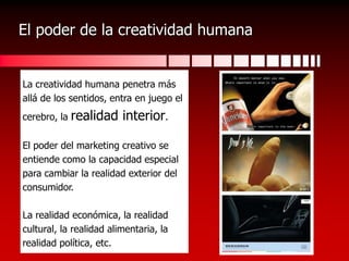El poder de la creatividad humanaLa creatividad humana penetra másallá de los sentidos, entra en juego elcerebro, la realidad interior.El poder del marketing creativo seentiende como la capacidad especialpara cambiar la realidad exterior delconsumidor.La realidad económica, la realidadcultural, la realidad alimentaria, larealidad política, etc.