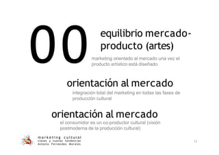 00
m a r k e t i n g c u l t u r a l
claves y nuevas tendencias
Antonio Fernández Morales
12
marketing orientado al mercado una vez el
producto artístico está diseñado
orientación al mercado
integración total del marketing en todas las fases de
producción cultural
orientación al mercado
el consumidor es un co-productor cultural (visión
postmoderna de la producción cultural)
equilibrio mercado-
producto (artes)
 