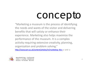 concepto
m a r k e t i n g c u l t u r a l
claves y nuevas tendencias
Antonio Fernández Morales
15
“Marketing a museum is the process of identifying
the needs and wants of the visitor and delivering
benefits that will satisty or enhance their
experience. Marketing also helps maximize the
performance of the museum. It is a complex
activity requiring extensive creativity, planning,
organization and problem solving.”
http://www.vam.ac.uk/content/articles/m/marketing-‐the-‐v-‐and-‐a
 