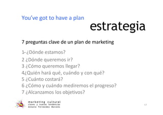 estrategia
m a r k e t i n g c u l t u r a l
claves y nuevas tendencias
Antonio Fernández Morales
17
7 preguntas clave de un plan de marketing
1-‐¿Dónde estamos?
2 ¿Dónde queremos ir?
3 ¿Cómo queremos llegar?
4¿Quién hará qué, cuándo y con qué?
5 ¿Cuánto costará?
6 ¿Cómo y cuándo mediremos el progreso?
7 ¿Alcanzamos los objetivos?
You’ve got to have a plan
 