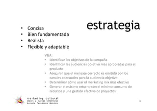 estrategia
m a r k e t i n g c u l t u r a l
claves y nuevas tendencias
Antonio Fernández Morales
18
• Concisa
• Bien fundamentada
• Realista
• Flexible y adaptable
V&A:
• Identificar los objetivos de la campaña
• Identificar las audiencias objetivo más apropiadas para el
producto
• Asegurar que el mensaje correcto es emitido por los
canales adecuados para la audiencia objetivo
• Determinar cómo usar el marketing mix más efectivo
• Generar el máximo retorno con el mínimo consumo de
recursos y una gestión efectiva de proyectos
 