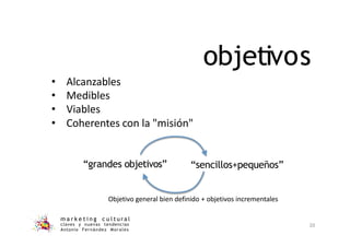 objetivos
• Alcanzables
• Medibles
• Viables
• Coherentes con la "misión"
“grandes objetivos” “sencillos+pequeños”
Objetivo general bien definido + objetivos incrementales
m a r k e t i n g c u l t u r a l
claves y nuevas tendencias
Antonio Fernández Morales
20
 