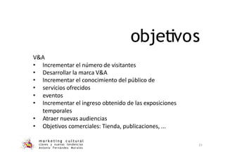 objetivos
m a r k e t i n g c u l t u r a l
claves y nuevas tendencias
Antonio Fernández Morales
21
V&A
• Incrementar el número de visitantes
• Desarrollar la marca V&A
• Incrementar el conocimiento del público de
• servicios ofrecidos
• eventos
• Incrementar el ingreso obtenido de las exposiciones
temporales
• Atraer nuevas audiencias
• Objetivos comerciales: Tienda, publicaciones, ...
 