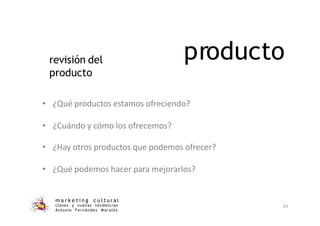 producto
m a r k e t i n g c u l t u r a l
claves y nuevas tendencias
Antonio Fernández Morales
24
• ¿Qué productos estamos ofreciendo?
• ¿Cuándo y cómo los ofrecemos?
• ¿Hay otros productos que podemos ofrecer?
• ¿Qué podemos hacer para mejorarlos?
revisión del
producto
 