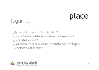 place
m a r k e t i n g c u l t u r a l
claves y nuevas tendencias
Antonio Fernández Morales
26
¿Es atractiva nuestra localización?
¿Las señales contribuyen a nuestra identidad?
¿Es fácil el acceso?
¿Podemos ofrecer nuestro producto en otro lugar?
+ ¿Servicios al cliente?
lugar …
 