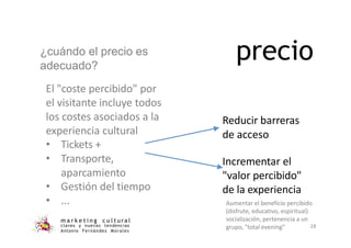 ¿cuándo el precio es
adecuado?
El "coste percibido" por
el visitante incluye todos
los costes asociados a la
experiencia cultural
• Tickets +
• Transporte,
aparcamiento
• Gestión del tiempo
• ...
m a r k e t i n g c u l t u ra l
precio
Reducir barreras
de acceso
Incrementar el
"valor percibido"
de la experiencia
Aumentar el beneficio percibido
(disfrute, educativo, espiritual)
socialización, pertenencia a un
claves y nuevas tendencias
Antonio Fernández Morales
grupo, "total evening" 28
 