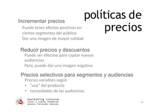 políticas de
precios
m a r k e t i n g c u l t u r a l
claves y nuevas tendencias
Antonio Fernández Morales
29
ciertos segmentos del público
Incrementar precios
Puede tener efectos positivos en
Dar una imagen de mayor calidad
Reducir precios y descuentos
Puede ser efectivo para captar nuevas
audiencias
Pero, puede dar una imagen negativa
Precios selectivos para segmentos y audiencias
Precios variables según
• "uso" del producto
• necesidades de las audiencias
 