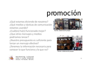 promoción
¿Qué estamos diciendo de nosotros?
¿Qué medios y tácticas de comunicación
estamos usando?
¿Cuál(es) ha(n) funcionado mejor?
¿Que otros mensajes y medios
podríamos lanzar?
¿Nuestro presupuesto es suficiente para
lanzar un mensaje efectivo?
¿Tenemos la información necesaria para
conocer lo que funciona y lo que no?
fuente: elaboración propia
m a r k e t i n g c u l t u r a l
claves y nuevas tendencias
Antonio Fernández Morales
30
fuente: elaboración propia
 