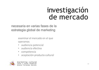 investigación
de mercado
m a r k e t i n g c u l t u r a l
claves y nuevas tendencias
Antonio Fernández Morales
31
necesaria en varias fases de la
estrategia global de marketing
examinar el mercado en el que
operamos
• audiencia potencial
• audiencia efectiva
• competencia
• aceptación producto cultural
 