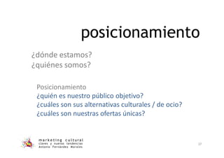 posicionamiento
m a r k e t i n g c u l t u r a l
claves y nuevas tendencias
Antonio Fernández Morales
37
¿dónde estamos?
¿quiénes somos?
Posicionamiento
¿quién es nuestro público objetivo?
¿cuáles son sus alternativas culturales / de ocio?
¿cuáles son nuestras ofertas únicas?
 