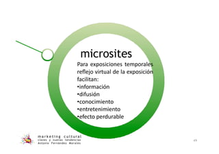 microsites
m a r k e t i n g c u l t u r a l
claves y nuevas tendencias
Antonio Fernández Morales
49
Para exposiciones temporales
reﬂejo virtual de la exposición
facilitan:
•información
•difusión
•conocimiento
•entretenimiento
•efecto perdurable
 