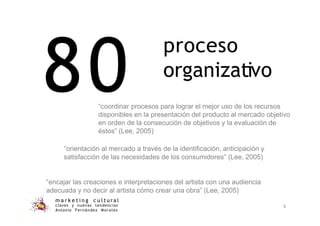 80
m a r k e t i n g c u l t u r a l
claves y nuevas tendencias
Antonio Fernández Morales
6
“coordinar procesos para lograr el mejor uso de los recursos
disponibles en la presentación del producto al mercado objetivo
en orden de la consecución de objetivos y la evaluación de
éstos” (Lee, 2005)
“orientación al mercado a través de la identificación, anticipación y
satisfacción de las necesidades de los consumidores” (Lee, 2005)
“encajar las creaciones e interpretaciones del artista con una audiencia
adecuada y no decir al artista cómo crear una obra” (Lee, 2005)
proceso
organizativo
 