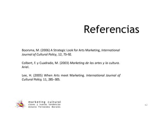 Boorsma, M. (2006) A Strategic Look for Arts Marketing, International
Journal of Cultural Policy, 12, 73-‐92.
Colbert, F. y Cuadrado, M. (2003) Marketing de las artes y la cultura.
Ariel.
Lee, H. (2005) When Arts meet Marketing. International Journal of
Cultural Policy, 11, 285-‐305.
m a r k e t i n g c u l t u r a l
claves y nuevas tendencias
Antonio Fernández Morales
62
Referencias
 