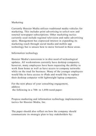 Marketing
Currently Hoosier Media utilizes traditional media vehicles for
marketing. This includes print advertising to solicit new and
renewal newspaper subscriptions. Other marketing tactics
currently used include regional television and radio advertising
spots. Management has expressed interest in expanding its
marketing reach through social media and mobile app
technology but is unsure how to move forward in those areas.
Information technology
Hoosier Media's newsroom is in dire need of technological
updates. All workstations currently have desktop computers;
however, many employees have been requesting the ability to
work from home as well as have access to company networks
while on the road for business. Many of the younger employees
would like to have access to iPads and would like to replace
their desktop computer with lightweight laptop computers.
For the next phase of your consulting engagement,
address
the following in a 700- to 1,050-word paper:
Propose marketing and information technology implementation
tactics for Hoosier Media, Inc.
The paper should also reflect on how the company should
communicate its strategic plan to key stakeholders by:
 