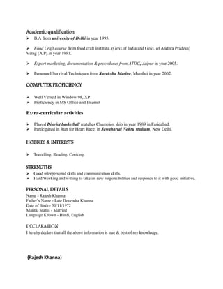Academic qualification
B.A from university of Delhi in year 1995.
Food Craft course from food craft institute, (Govt.of India and Govt. of Andhra Pradesh)
Vizag (A.P).in year 1991.
Export marketing, documentation & procedures from ATDC, Jaipur in year 2005.
Personnel Survival Techniques from Suraksha Marine, Mumbai in year 2002.
COMPUTER PROFICIENCY
Well Versed in Window 98, XP
Proficiency in MS Office and Internet
Extra-curricular activities
Played District basketball matches Champion ship in year 1989 in Faridabad.
Participated in Run for Heart Race, in Jawaharlal Nehru stadium, New Delhi.
HOBBIES & INTERESTS
Travelling, Reading, Cooking.
STRENGTHS
Good interpersonal skills and communication skills.
Hard Working and willing to take on new responsibilities and responds to it with good initiative.
PERSONAL DETAILS
Name - Rajesh Khanna
Father’s Name - Late Devendra Khanna
Date of Birth - 30/11/1972
Marital Status - Married
Language Known - Hindi, English
DECLARATION
I hereby declare that all the above information is true & best of my knowledge.
(Rajesh Khanna)
 