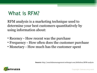 Copyright: Canvass 2013-2016
What is RFM?
RFM analysis is a marketing technique used to
determine your best customers quantitatively by
using information about:
• Recency - How recent was the purchase
• Frequency - How often does the customer purchase
• Monetary - How much has the customer spent
Source: http://searchdatamanagement.techtarget.com/definition/RFM-analysis
 