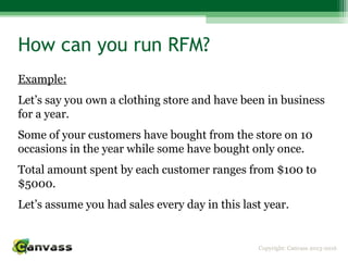 Copyright: Canvass 2013-2016
How can you run RFM?
Example:
Let’s say you own a clothing store and have been in business
for a year.
Some of your customers have bought from the store on 10
occasions in the year while some have bought only once.
Total amount spent by each customer ranges from $100 to
$5000.
Let’s assume you had sales every day in this last year.
 