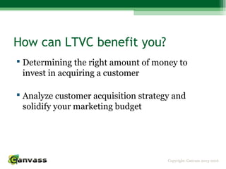 Copyright: Canvass 2013-2016
How can LTVC benefit you?
 Determining the right amount of money to
invest in acquiring a customer
 Analyze customer acquisition strategy and
solidify your marketing budget
 
