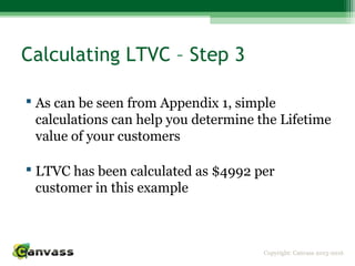Copyright: Canvass 2013-2016
Calculating LTVC – Step 3
 As can be seen from Appendix 1, simple
calculations can help you determine the Lifetime
value of your customers
 LTVC has been calculated as $4992 per
customer in this example
 
