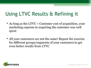 Copyright: Canvass 2013-2016
Using LTVC Results & Refining it
 As long as the LTVC > Customer cost of acquisition, your
marketing expense in acquiring the customer was well
spent
 All your customers are not the same! Repeat the exercise
for different groups/segments of your customers to get
even better results from LTVC
 