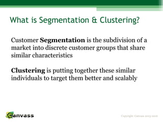 Copyright: Canvass 2013-2016
What is Segmentation & Clustering?
Customer Segmentation is the subdivision of a
market into discrete customer groups that share
similar characteristics
Clustering is putting together these similar
individuals to target them better and scalably
 
