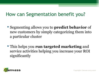 Copyright: Canvass 2013-2016
How can Segmentation benefit you?
 Segmenting allows you to predict behavior of
new customers by simply categorizing them into
a particular cluster
 This helps you run targeted marketing and
service activities helping you increase your ROI
significantly
 