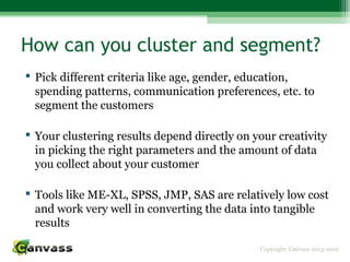 Copyright: Canvass 2013-2016
How can you cluster and segment?
 Pick different criteria like age, gender, education,
spending patterns, communication preferences, etc. to
segment the customers
 Your clustering results depend directly on your creativity
in picking the right parameters and the amount of data
you collect about your customer
 Tools like ME-XL, SPSS, JMP, SAS are relatively low cost
and work very well in converting the data into tangible
results
 
