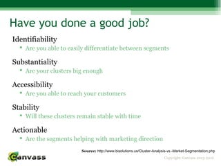 Copyright: Canvass 2013-2016
Have you done a good job?
Identifiability
 Are you able to easily differentiate between segments
Substantiality
 Are your clusters big enough
Accessibility
 Are you able to reach your customers
Stability
 Will these clusters remain stable with time
Actionable
 Are the segments helping with marketing direction
Source: http://www.bisolutions.us/Cluster-Analysis-vs.-Market-Segmentation.php
 