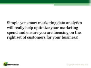 Copyright: Canvass 2013-2016
Simple yet smart marketing data analyticsSimple yet smart marketing data analytics
will really help optimize your marketingwill really help optimize your marketing
spend and ensure you are focusing on thespend and ensure you are focusing on the
right set of customers for your business!right set of customers for your business!
 