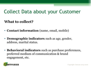 Copyright: Canvass 2013-2016
Collect Data about your Customer
What to collect?
• Contact information (name, email, mobile)
• Demographic indicators such as age, gender,
address, marital status.
• Behavioral indicators such as purchase preferences,
preferred medium of communication & brand
engagement, etc.
 