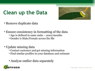 Copyright: Canvass 2013-2016
Clean up the Data
• Remove duplicate data
• Ensure consistency in formatting of the data
• Age is defined in same units – years/months
• Gender is Male/Female across the file
• Update missing data
• Contact customer and get missing information
• Find similar profiles in your database and estimate
• Analyze outlier data separately
 