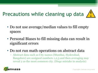 Copyright: Canvass 2013-2016
Precautions while cleaning up data
• Do not use average/median values to fill empty
spaces
• Personal Biases to fill missing data can result in
significant errors
• Do not run math operations on abstract data
- Abstract data such as City names (Mumbai, Hyderabad,
Bangalore) are assigned numbers 1,2,3 and then averaging may
reveal 2 as the most common city. (Huge mistake in analysis)
 