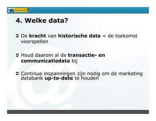4. Welke data?

 De kracht van historische data = de toekomst
 voorspellen

 Houd daarom al de transactie- en
 communicatiedata bij

 Continue inspanningen zijn nodig om de marketing
 databank up-to-date te houden
 