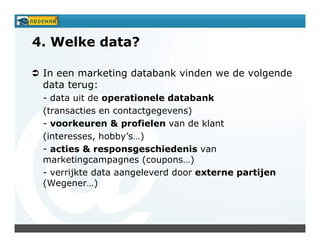 4. Welke data?

 In een marketing databank vinden we de volgende
 data terug:
 - data uit de operationele databank
 (transacties en contactgegevens)
 - voorkeuren & profielen van de klant
 (interesses, hobby’s…)
 - acties & responsgeschiedenis van
 marketingcampagnes (coupons…)
 - verrijkte data aangeleverd door externe partijen
 (Wegener…)
 