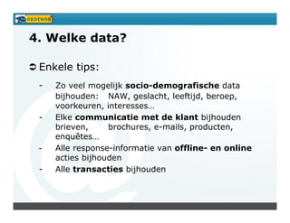 4. Welke data?

 Enkele tips:
 -   Zo veel mogelijk socio-demografische data
     bijhouden: NAW, geslacht, leeftijd, beroep,
     voorkeuren, interesses…
 -   Elke communicatie met de klant bijhouden
     brieven,     brochures, e-mails, producten,
     enquêtes…
 -   Alle response-informatie van offline- en online
     acties bijhouden
 -   Alle transacties bijhouden
 