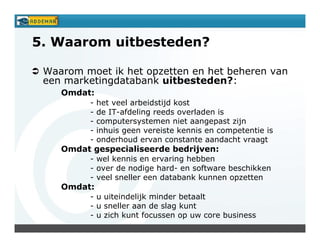 5. Waarom uitbesteden?

 Waarom moet ik het opzetten en het beheren van
 een marketingdatabank uitbesteden?:
    Omdat:
          -   het veel arbeidstijd kost
          -   de IT-afdeling reeds overladen is
          -   computersystemen niet aangepast zijn
          -   inhuis geen vereiste kennis en competentie is
          -   onderhoud ervan constante aandacht vraagt
    Omdat gespecialiseerde bedrijven:
          - wel kennis en ervaring hebben
          - over de nodige hard- en software beschikken
          - veel sneller een databank kunnen opzetten
    Omdat:
          - u uiteindelijk minder betaalt
          - u sneller aan de slag kunt
          - u zich kunt focussen op uw core business
 