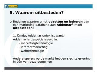 5. Waarom uitbesteden?

 Redenen waarom u het opzetten en beheren van
 een marketing databank aan Addemar® moet
 uitbesteden:

 1. Omdat Addemar uniek is, want:
 Addemar is gespecialiseerd in:
     - marketingtechnologie
     - internetmarketing
     - webtechnologie

 Andere spelers op de markt hebben slechts ervaring
 in één van deze domeinen
 