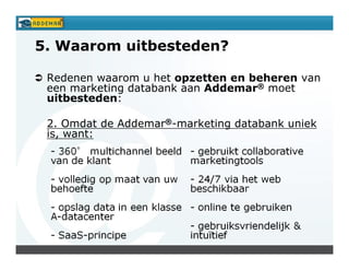 5. Waarom uitbesteden?

 Redenen waarom u het opzetten en beheren van
 een marketing databank aan Addemar® moet
 uitbesteden:

 2. Omdat de Addemar®-marketing databank uniek
 is, want:
 
