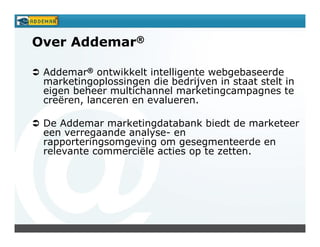 Over Addemar®

 Addemar® ontwikkelt intelligente webgebaseerde
 marketingoplossingen die bedrijven in staat stelt in
 eigen beheer multichannel marketingcampagnes te
 creëren, lanceren en evalueren.

 De Addemar marketingdatabank biedt de marketeer
 een verregaande analyse- en
 rapporteringsomgeving om gesegmenteerde en
 relevante commerciële acties op te zetten.
 
