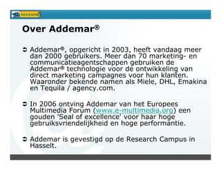 Over Addemar®

 Addemar®, opgericht in 2003, heeft vandaag meer
 dan 2000 gebruikers. Meer dan 70 marketing- en
 communicatieagentschappen gebruiken de
 Addemar® technologie voor de ontwikkeling van
 direct marketing campagnes voor hun klanten.
 Waaronder bekende namen als Miele, DHL, Emakina
 en Tequila / agency.com.

 In 2006 ontving Addemar van het Europees
 Multimedia Forum (www.e-multimedia.org) een
 gouden 'Seal of excellence' voor haar hoge
 gebruiksvriendelijkheid en hoge performantie.

 Addemar is gevestigd op de Research Campus in
 Hasselt.
 